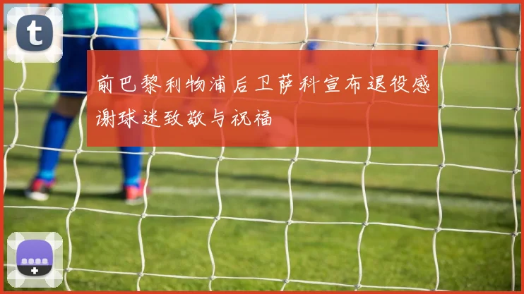 前巴黎利物浦后卫萨科宣布退役感谢球迷致敬与祝福
