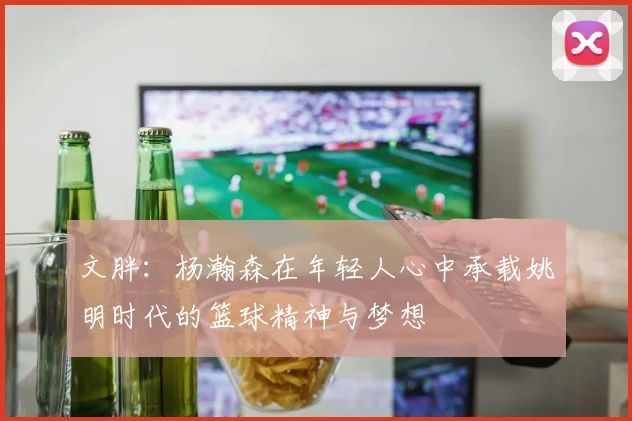 文胖：杨瀚森在年轻人心中承载姚明时代的篮球精神与梦想