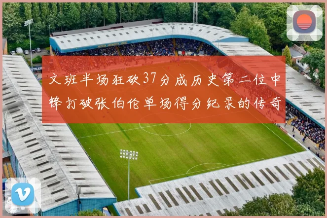 文班半场狂砍37分成历史第二位中锋打破张伯伦单场得分纪录的传奇时刻