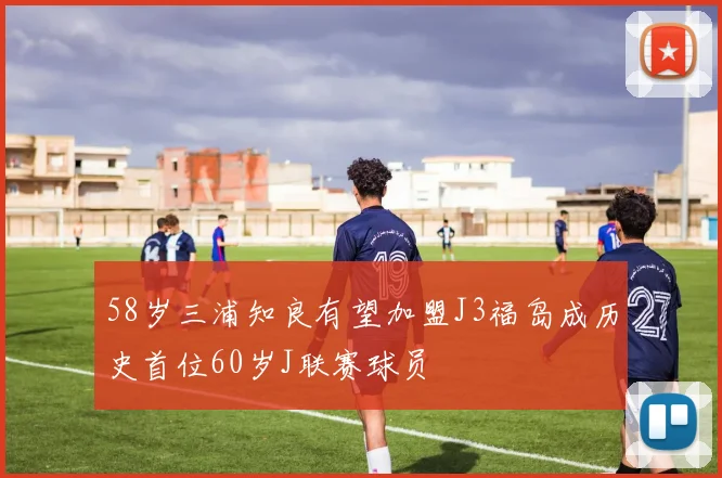 58岁三浦知良有望加盟J3福岛成历史首位60岁J联赛球员