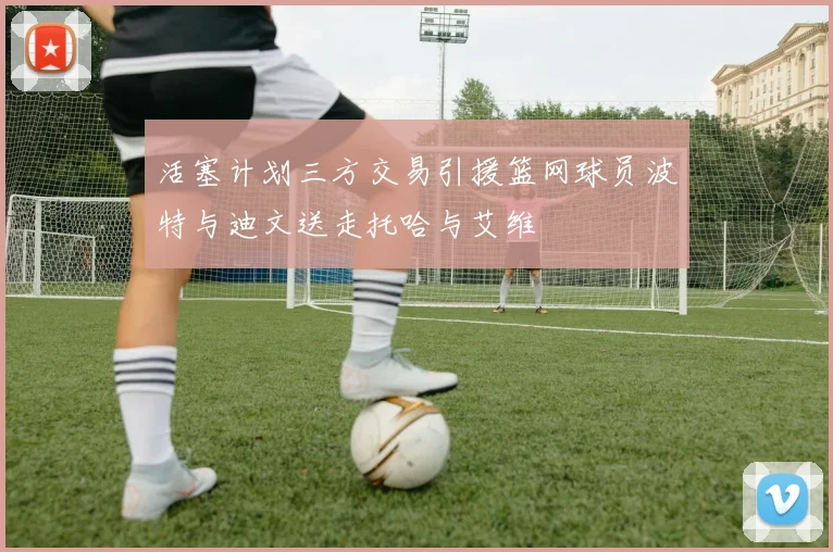 活塞计划三方交易引援篮网球员波特与迪文送走托哈与艾维