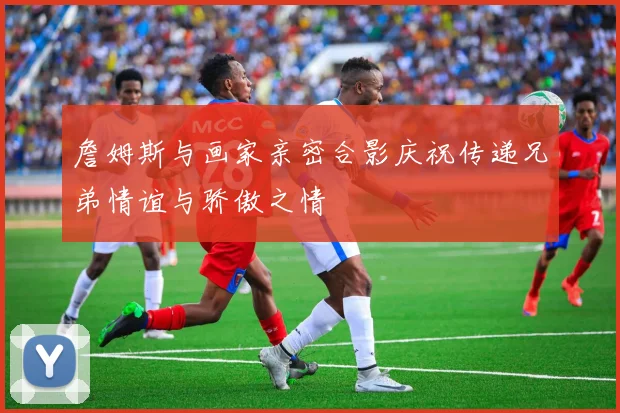 詹姆斯与画家亲密合影庆祝传递兄弟情谊与骄傲之情