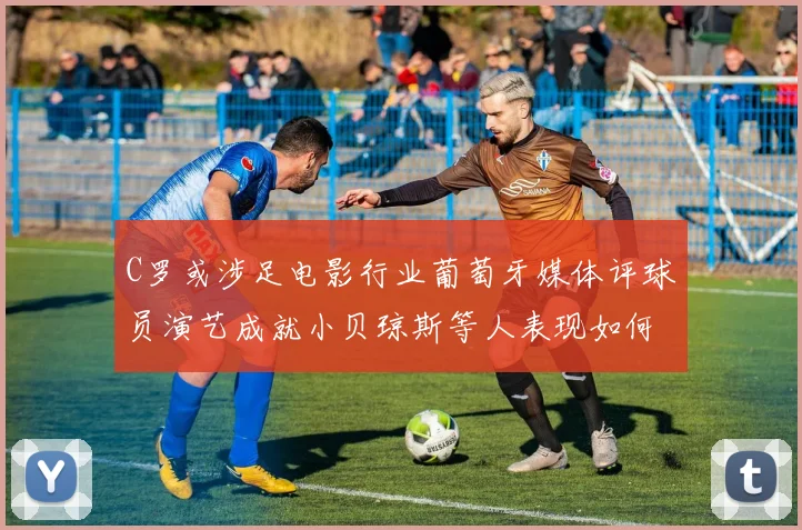 C罗或涉足电影行业葡萄牙媒体评球员演艺成就小贝琼斯等人表现如何