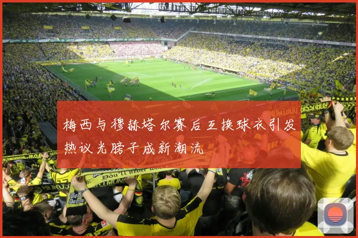 梅西与穆赫塔尔赛后互换球衣引发热议光膀子成新潮流