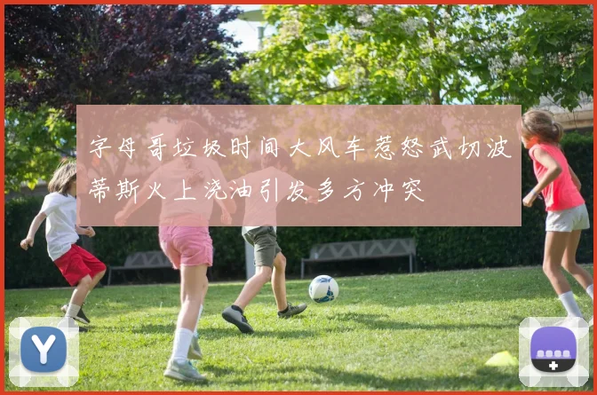 字母哥垃圾时间大风车惹怒武切波蒂斯火上浇油引发多方冲突