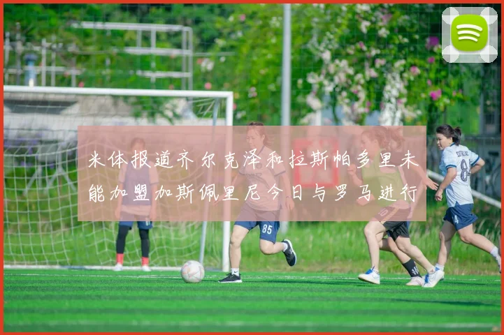 米体报道齐尔克泽和拉斯帕多里未能加盟加斯佩里尼今日与罗马进行会谈