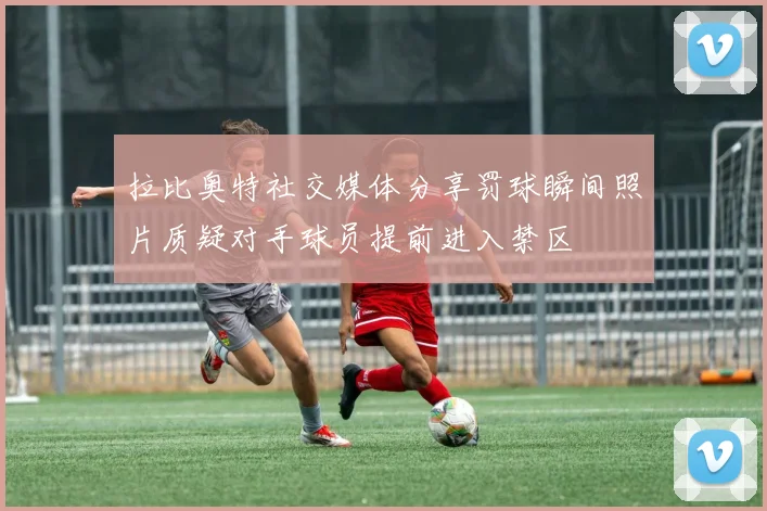 拉比奥特社交媒体分享罚球瞬间照片质疑对手球员提前进入禁区