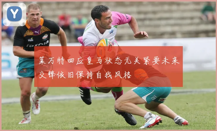 莱万特回应皇马状态无关紧要未来交锋依旧保持自我风格
