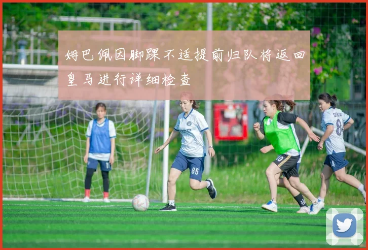 姆巴佩因脚踝不适提前归队将返回皇马进行详细检查