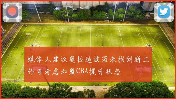 媒体人建议奥拉迪波若未找到新工作可考虑加盟CBA提升状态