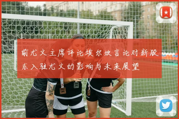 前尤文主席评论埃尔坎言论对新股东入驻尤文的影响与未来展望
