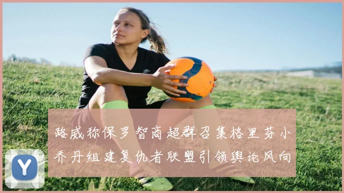 路威称保罗智商超群召集格里芬小乔丹组建复仇者联盟引领舆论风向
