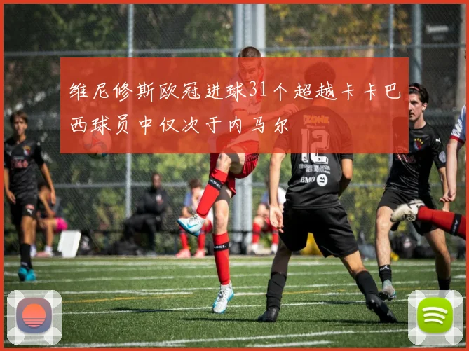 维尼修斯欧冠进球31个超越卡卡巴西球员中仅次于内马尔