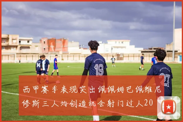 西甲赛季表现突出佩佩姆巴佩维尼修斯三人均创造机会射门过人20
