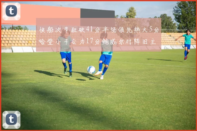 快船次节狂砍41分半场领先热火5分哈登小卡合力17分鲍威尔对阵旧主贡献13分