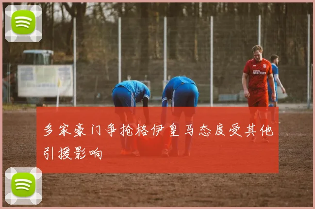 多家豪门争抢格伊皇马态度受其他引援影响