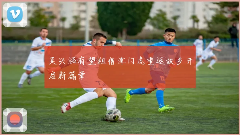 吴兴涵有望租借津门虎重返故乡开启新篇章