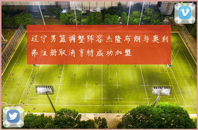 辽宁男篮调整阵容杰隆布朗与奥利弗注册取消亨特成功加盟