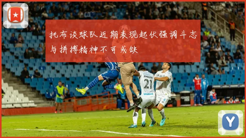 托布谈球队近期表现起伏强调斗志与拼搏精神不可或缺