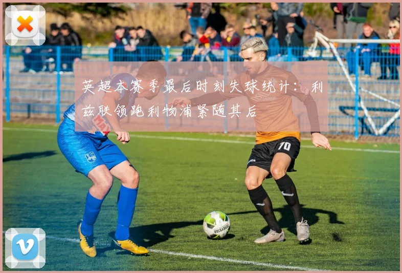 英超本赛季最后时刻失球统计：利兹联领跑利物浦紧随其后