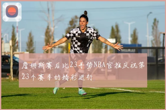 詹姆斯赛后比23手势NBA官推庆祝第23个赛季的精彩进行