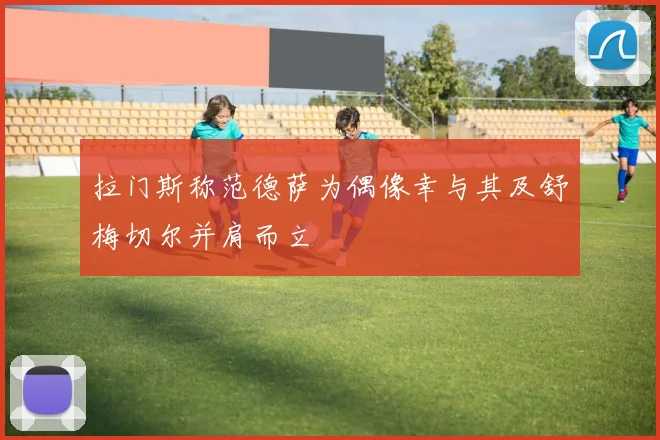 拉门斯称范德萨为偶像幸与其及舒梅切尔并肩而立