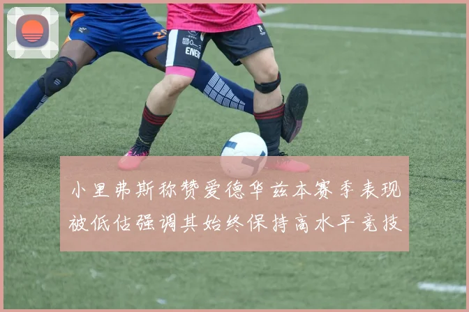 小里弗斯称赞爱德华兹本赛季表现被低估强调其始终保持高水平竞技状态