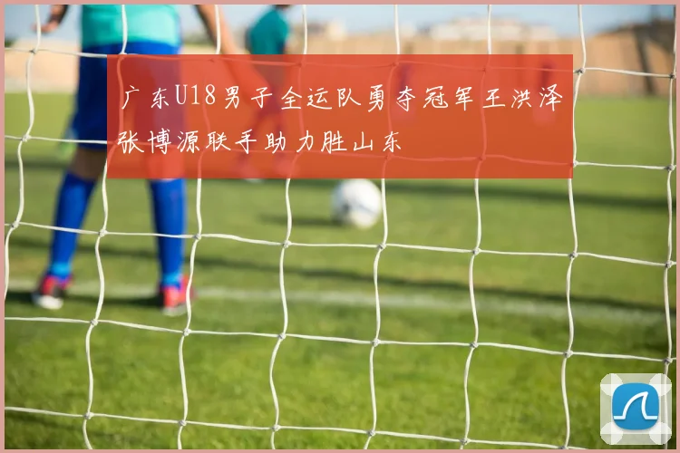 广东U18男子全运队勇夺冠军王洪泽张博源联手助力胜山东