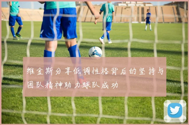 维金斯分享低调性格背后的坚持与团队精神助力球队成功